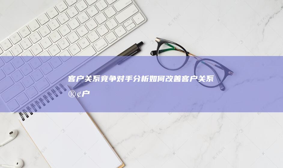 客户关系竞争对手分析如何改善客户关系客户